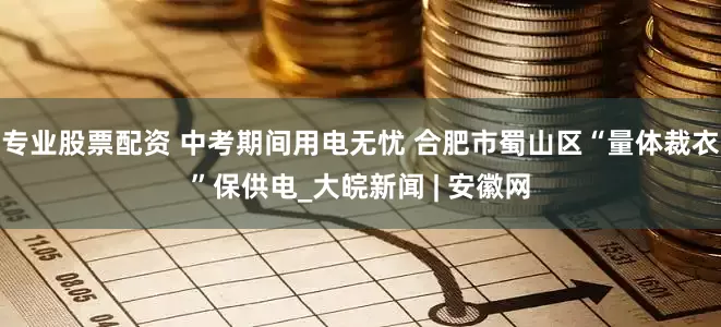 专业股票配资 中考期间用电无忧 合肥市蜀山区“量体裁衣”保供电_大皖新闻 | 安徽网