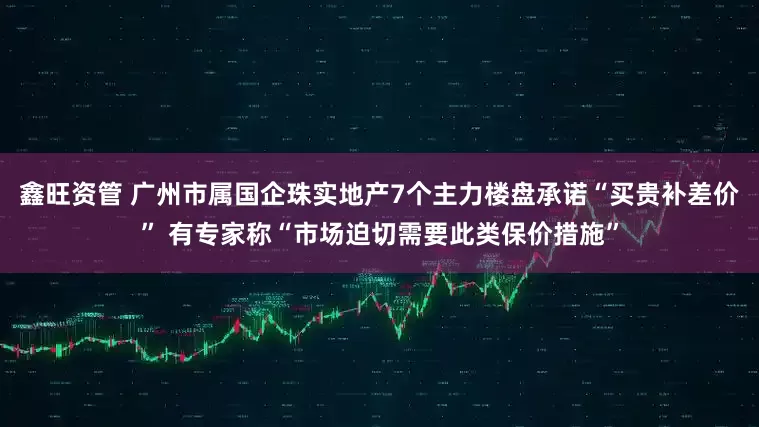 鑫旺资管 广州市属国企珠实地产7个主力楼盘承诺“买贵补差价” 有专家称“市场迫切需要此类保价措施”