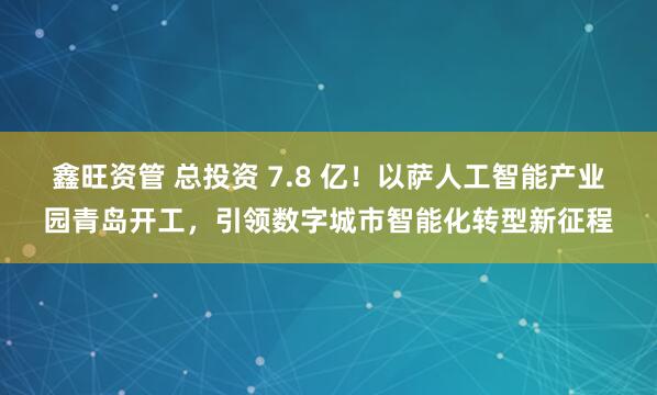 鑫旺资管 总投资 7.8 亿！以萨人工智能产业园青岛开工，引领数字城市智能化转型新征程