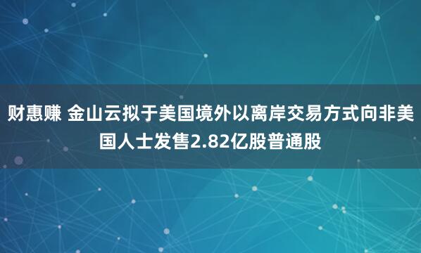 财惠赚 金山云拟于美国境外以离岸交易方式向非美国人士发售2.82亿股普通股