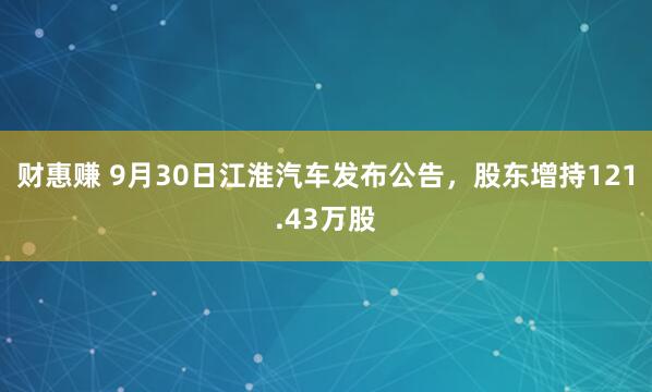 财惠赚 9月30日江淮汽车发布公告，股东增持121.43万股