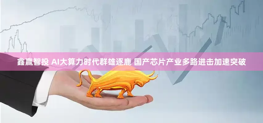 鑫赢智投 AI大算力时代群雄逐鹿 国产芯片产业多路进击加速突破