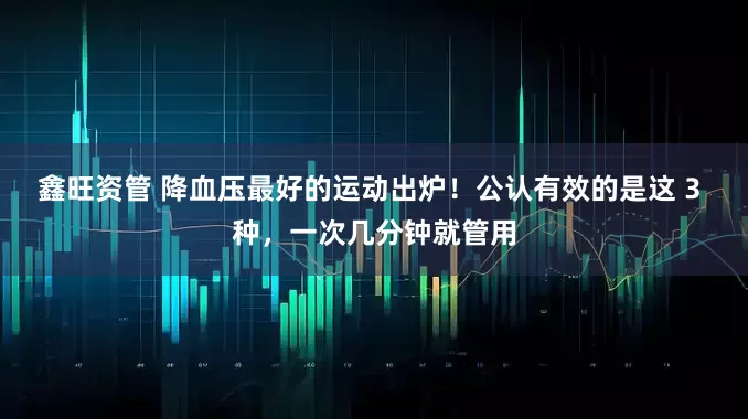 鑫旺资管 降血压最好的运动出炉！公认有效的是这 3 种，一次几分钟就管用