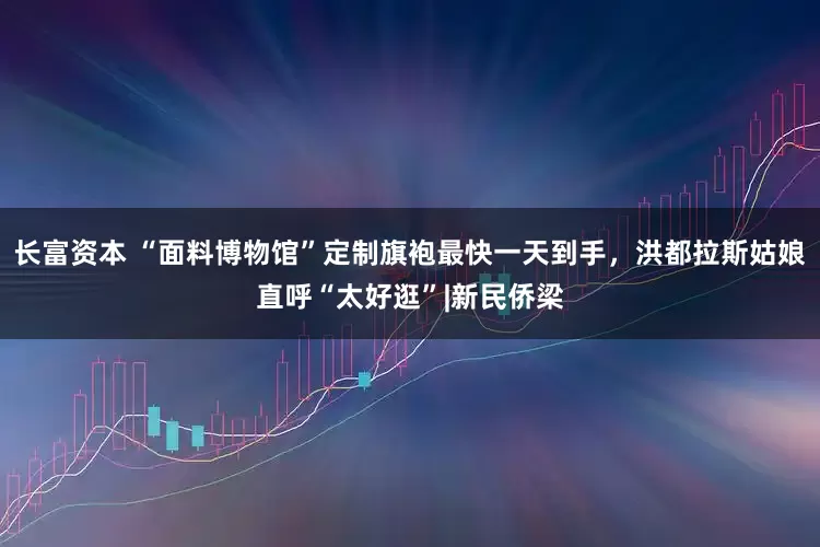 长富资本 “面料博物馆”定制旗袍最快一天到手，洪都拉斯姑娘直呼“太好逛”|新民侨梁